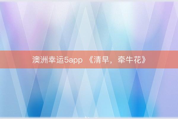 澳洲幸运5app 《清早，牵牛花》